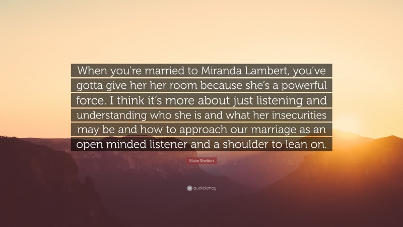 Blake Shelton Quote: “When you’re married to Miranda Lambert, you’ve gotta give her her room because she’s a powerful force. I think it’s more about just listening and understanding who she is and what her insecurities may be and how to approach our marriage as an open minded listener and a shoulder to lean on.”