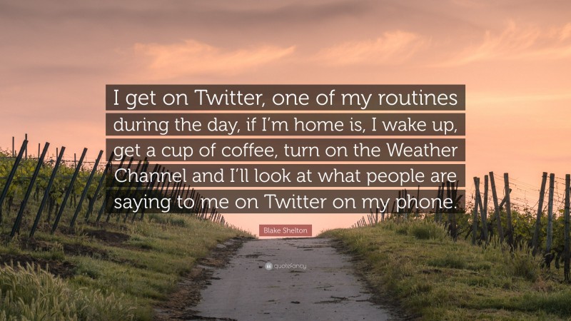 Blake Shelton Quote: “I get on Twitter, one of my routines during the day, if I’m home is, I wake up, get a cup of coffee, turn on the Weather Channel and I’ll look at what people are saying to me on Twitter on my phone.”