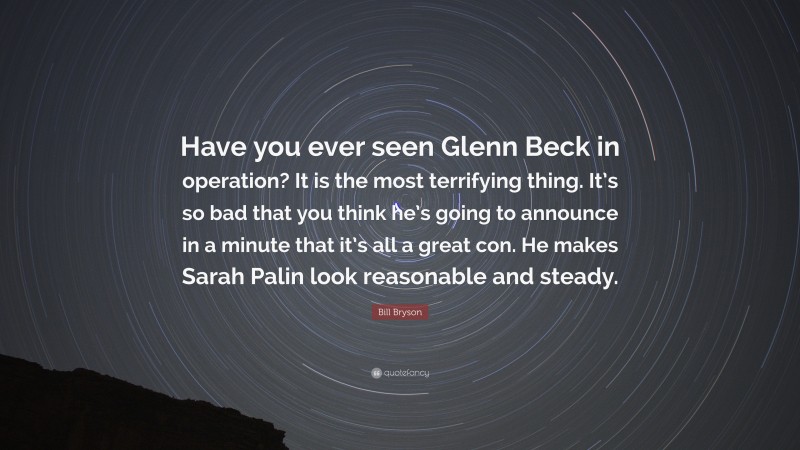 Bill Bryson Quote: “Have you ever seen Glenn Beck in operation? It is the most terrifying thing. It’s so bad that you think he’s going to announce in a minute that it’s all a great con. He makes Sarah Palin look reasonable and steady.”
