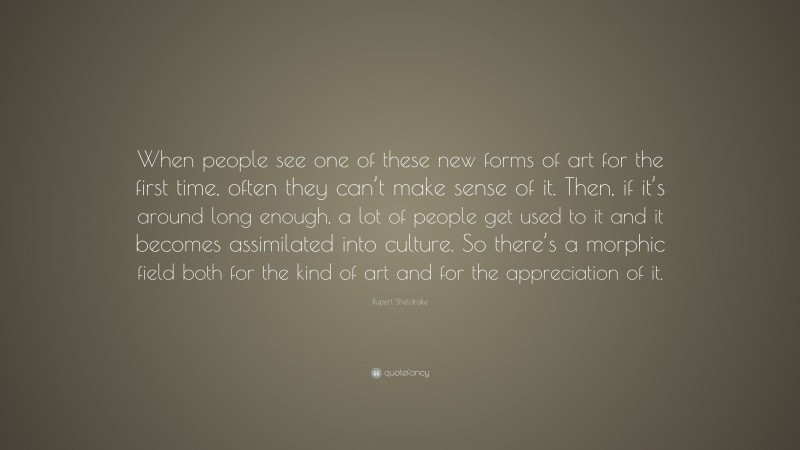 Rupert Sheldrake Quote: “When people see one of these new forms of art for the first time, often they can’t make sense of it. Then, if it’s around long enough, a lot of people get used to it and it becomes assimilated into culture. So there’s a morphic field both for the kind of art and for the appreciation of it.”