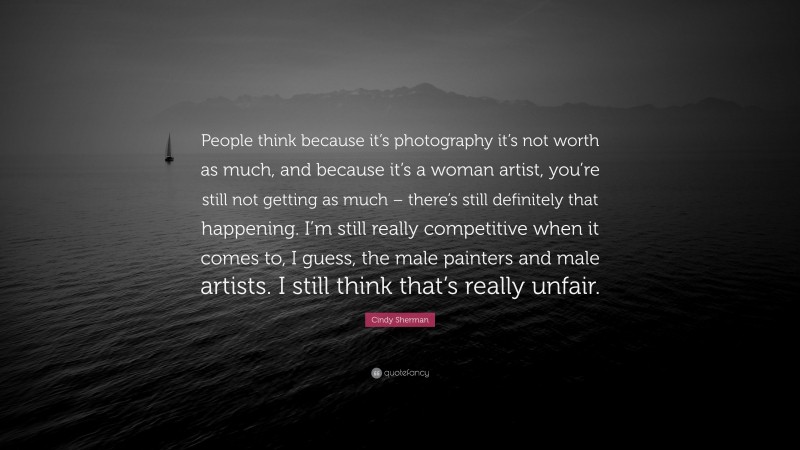 Cindy Sherman Quote: “People think because it’s photography it’s not worth as much, and because it’s a woman artist, you’re still not getting as much – there’s still definitely that happening. I’m still really competitive when it comes to, I guess, the male painters and male artists. I still think that’s really unfair.”