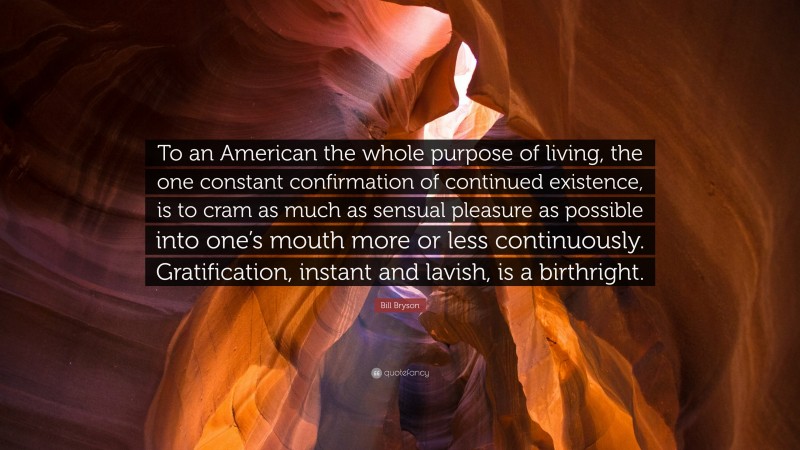 Bill Bryson Quote: “To an American the whole purpose of living, the one constant confirmation of continued existence, is to cram as much as sensual pleasure as possible into one’s mouth more or less continuously. Gratification, instant and lavish, is a birthright.”