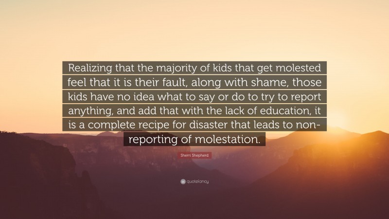 Sherri Shepherd Quote: “Realizing that the majority of kids that get molested feel that it is their fault, along with shame, those kids have no idea what to say or do to try to report anything, and add that with the lack of education, it is a complete recipe for disaster that leads to non-reporting of molestation.”