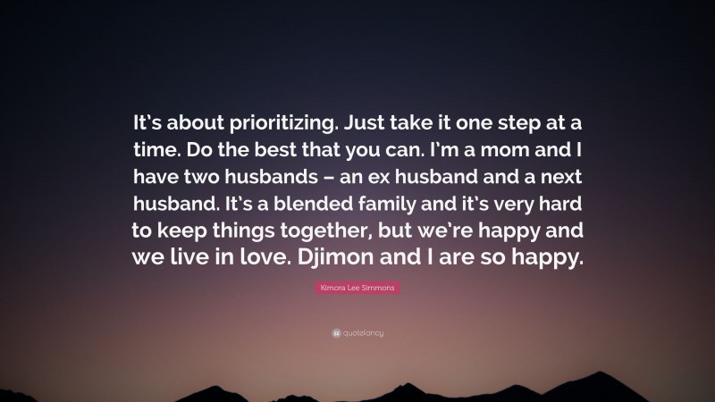 Kimora Lee Simmons Quote: “It’s about prioritizing. Just take it one step at a time. Do the best that you can. I’m a mom and I have two husbands – an ex husband and a next husband. It’s a blended family and it’s very hard to keep things together, but we’re happy and we live in love. Djimon and I are so happy.”