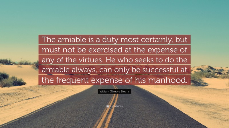 William Gilmore Simms Quote: “The amiable is a duty most certainly, but must not be exercised at the expense of any of the virtues. He who seeks to do the amiable always, can only be successful at the frequent expense of his manhood.”