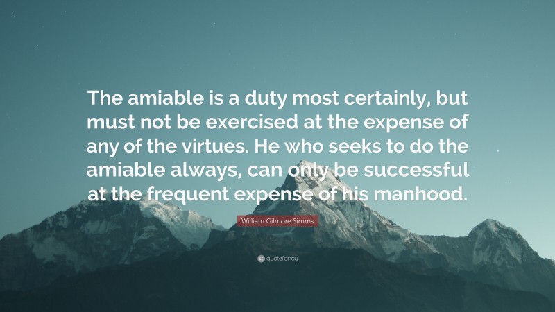 William Gilmore Simms Quote: “The amiable is a duty most certainly, but must not be exercised at the expense of any of the virtues. He who seeks to do the amiable always, can only be successful at the frequent expense of his manhood.”