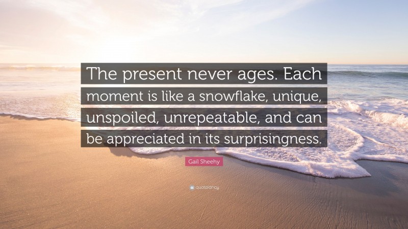 Gail Sheehy Quote: “The present never ages. Each moment is like a snowflake, unique, unspoiled, unrepeatable, and can be appreciated in its surprisingness.”