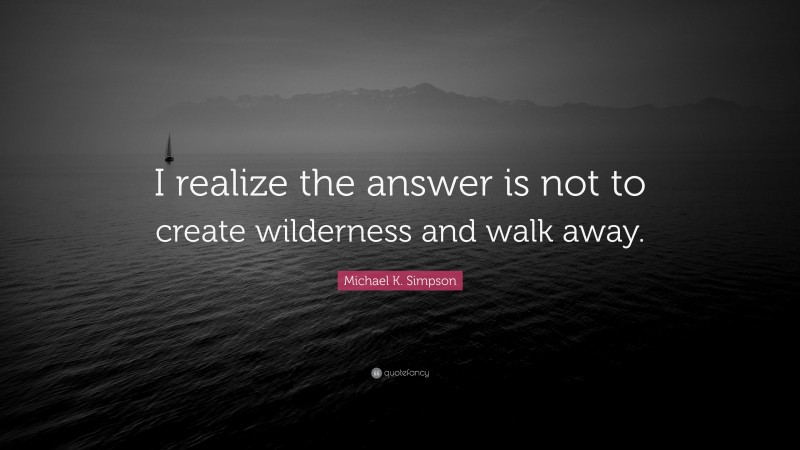 Michael K. Simpson Quote: “I realize the answer is not to create wilderness and walk away.”