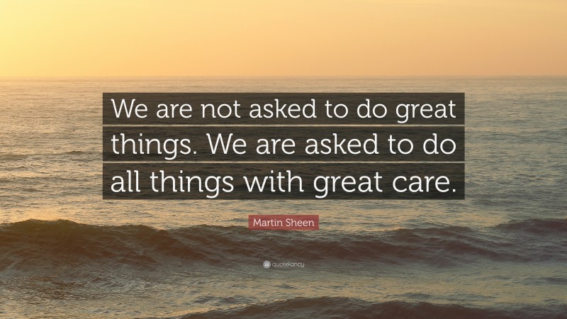 Martin Sheen Quote: “We are not asked to do great things. We are asked to do all things with great care.”