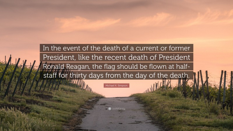 Michael K. Simpson Quote: “In the event of the death of a current or former President, like the recent death of President Ronald Reagan, the flag should be flown at half-staff for thirty days from the day of the death.”
