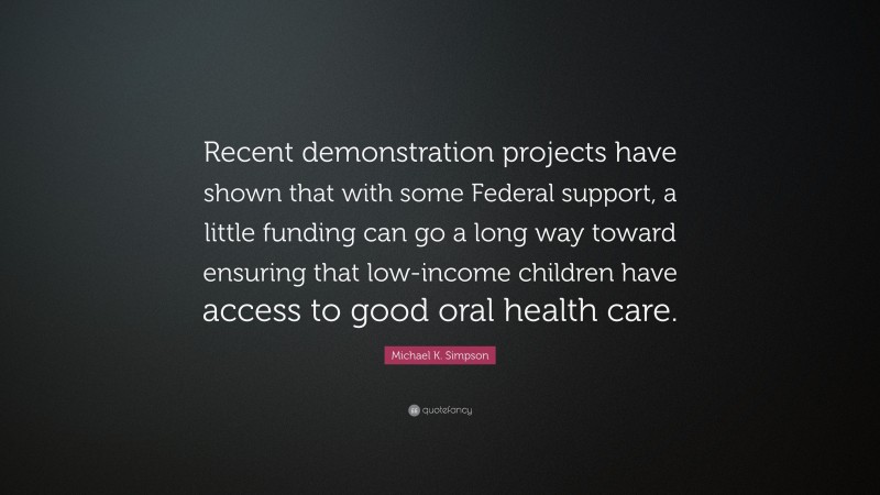 Michael K. Simpson Quote: “Recent demonstration projects have shown that with some Federal support, a little funding can go a long way toward ensuring that low-income children have access to good oral health care.”