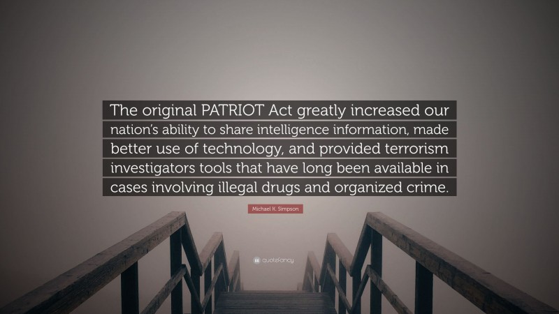 Michael K. Simpson Quote: “The original PATRIOT Act greatly increased our nation’s ability to share intelligence information, made better use of technology, and provided terrorism investigators tools that have long been available in cases involving illegal drugs and organized crime.”