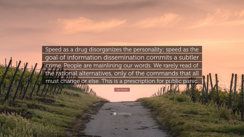 Gail Sheehy Quote: “Speed as a drug disorganizes the personality; speed as the goal of information dissemination commits a subtler crime. People are mainlining our words. We rarely read of the rational alternatives, only of the commands that all must change or else. This is a prescription for public panic.”
