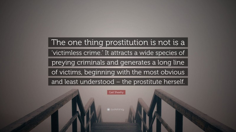 Gail Sheehy Quote: “The one thing prostitution is not is a ‘victimless crime.’ It attracts a wide species of preying criminals and generates a long line of victims, beginning with the most obvious and least understood – the prostitute herself.”