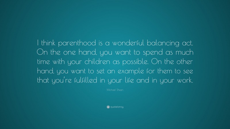 Michael Sheen Quote: “I think parenthood is a wonderful balancing act. On the one hand, you want to spend as much time with your children as possible. On the other hand, you want to set an example for them to see that you’re fulfilled in your life and in your work.”