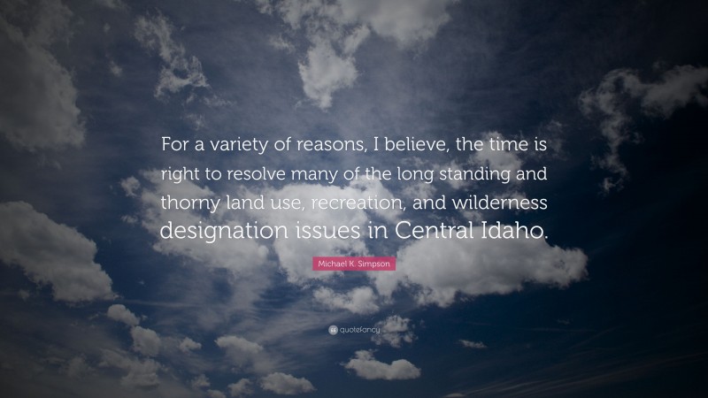 Michael K. Simpson Quote: “For a variety of reasons, I believe, the time is right to resolve many of the long standing and thorny land use, recreation, and wilderness designation issues in Central Idaho.”