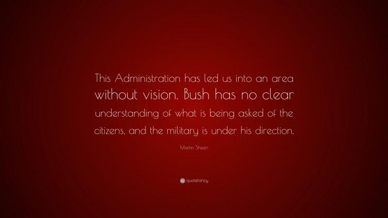 Martin Sheen Quote: “This Administration has led us into an area without vision. Bush has no clear understanding of what is being asked of the citizens, and the military is under his direction.”