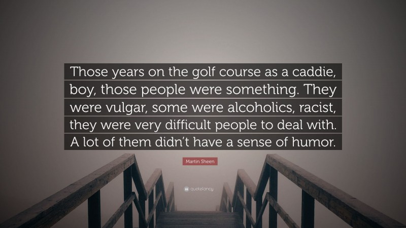 Martin Sheen Quote: “Those years on the golf course as a caddie, boy, those people were something. They were vulgar, some were alcoholics, racist, they were very difficult people to deal with. A lot of them didn’t have a sense of humor.”