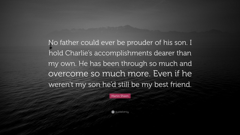 Martin Sheen Quote: “No father could ever be prouder of his son. I hold Charlie’s accomplishments dearer than my own. He has been through so much and overcome so much more. Even if he weren’t my son he’d still be my best friend.”