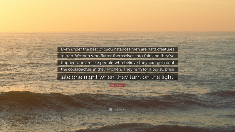 Harry Shearer Quote: “Even under the best of circumstances men are hard creatures to trap. Women who flatter themselves into thinking they’ve trapped one are like people who believe they can get rid of the cockroaches in their kitchen. They’re in for a big surprise late one night when they turn on the light.”