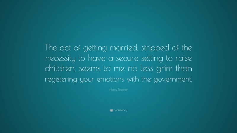 Harry Shearer Quote: “The act of getting married, stripped of the necessity to have a secure setting to raise children, seems to me no less grim than registering your emotions with the government.”