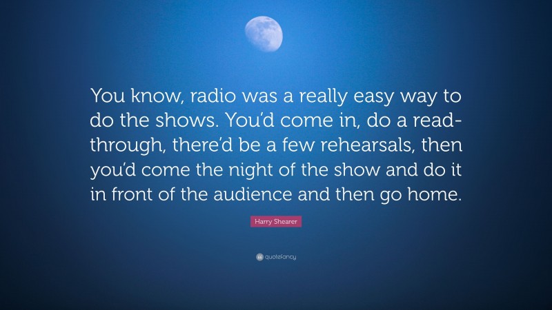 Harry Shearer Quote: “You know, radio was a really easy way to do the shows. You’d come in, do a read-through, there’d be a few rehearsals, then you’d come the night of the show and do it in front of the audience and then go home.”