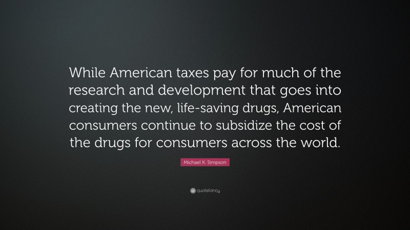 Michael K. Simpson Quote: “While American taxes pay for much of the research and development that goes into creating the new, life-saving drugs, American consumers continue to subsidize the cost of the drugs for consumers across the world.”