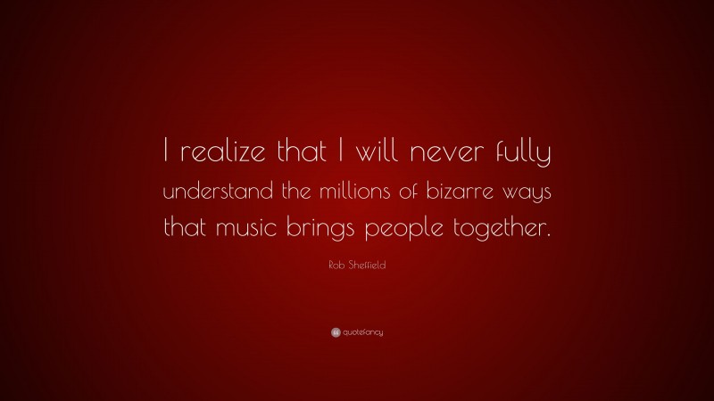 Rob Sheffield Quote: “I realize that I will never fully understand the millions of bizarre ways that music brings people together.”