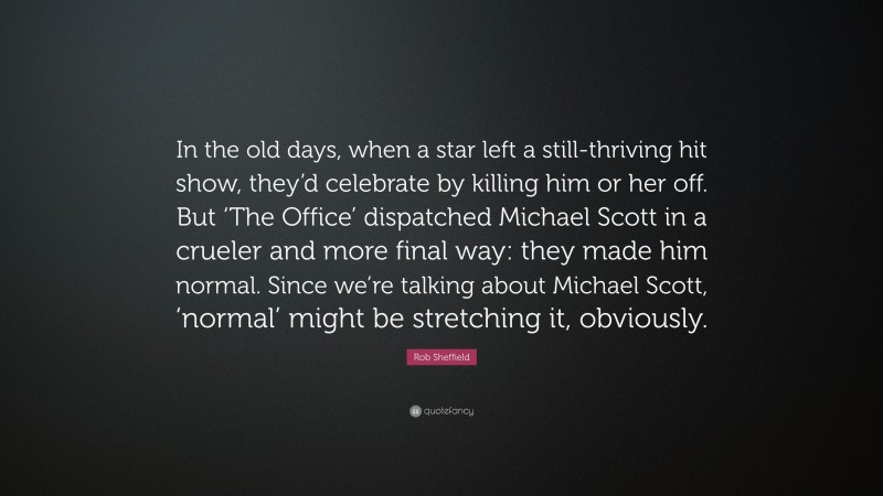 Rob Sheffield Quote: “In the old days, when a star left a still-thriving hit show, they’d celebrate by killing him or her off. But ‘The Office’ dispatched Michael Scott in a crueler and more final way: they made him normal. Since we’re talking about Michael Scott, ‘normal’ might be stretching it, obviously.”