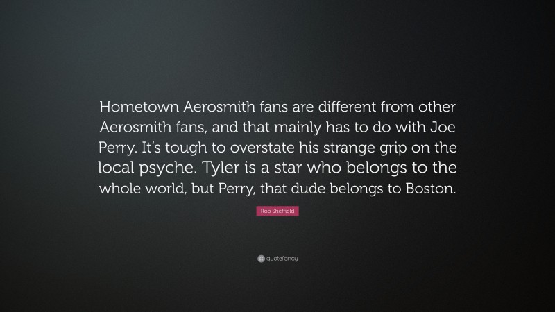 Rob Sheffield Quote: “Hometown Aerosmith fans are different from other Aerosmith fans, and that mainly has to do with Joe Perry. It’s tough to overstate his strange grip on the local psyche. Tyler is a star who belongs to the whole world, but Perry, that dude belongs to Boston.”