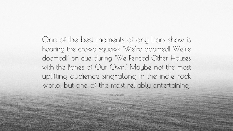 Rob Sheffield Quote: “One of the best moments of any Liars show is hearing the crowd squawk ‘We’re doomed! We’re doomed!’ on cue during ‘We Fenced Other Houses with the Bones of Our Own.’ Maybe not the most uplifting audience sing-along in the indie rock world, but one of the most reliably entertaining.”