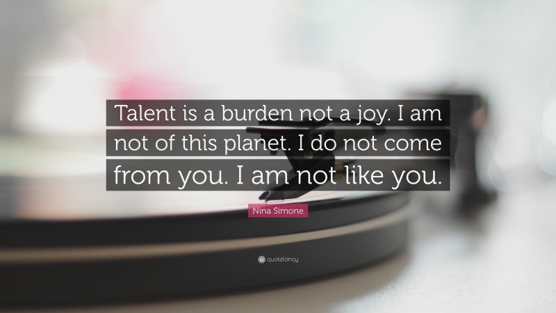 Nina Simone Quote: “Talent is a burden not a joy. I am not of this planet. I do not come from you. I am not like you.”