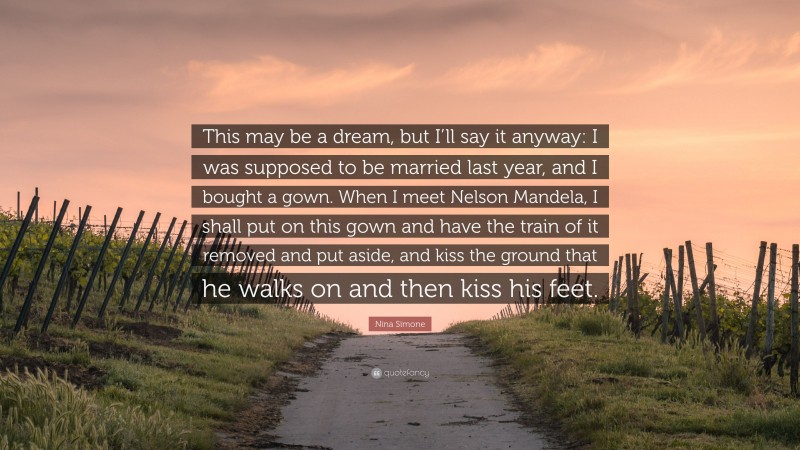 Nina Simone Quote: “This may be a dream, but I’ll say it anyway: I was supposed to be married last year, and I bought a gown. When I meet Nelson Mandela, I shall put on this gown and have the train of it removed and put aside, and kiss the ground that he walks on and then kiss his feet.”
