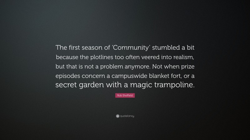Rob Sheffield Quote: “The first season of ‘Community’ stumbled a bit because the plotlines too often veered into realism, but that is not a problem anymore. Not when prize episodes concern a campuswide blanket fort, or a secret garden with a magic trampoline.”