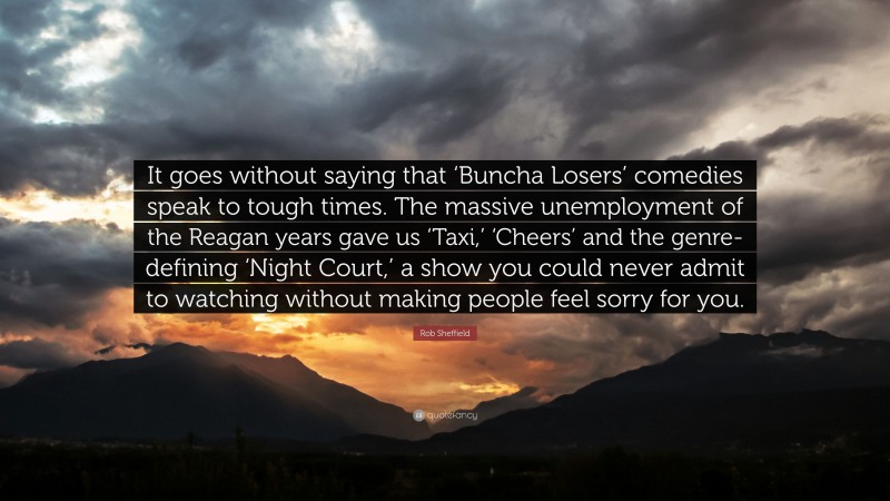 Rob Sheffield Quote: “It goes without saying that ‘Buncha Losers’ comedies speak to tough times. The massive unemployment of the Reagan years gave us ‘Taxi,’ ‘Cheers’ and the genre-defining ‘Night Court,’ a show you could never admit to watching without making people feel sorry for you.”