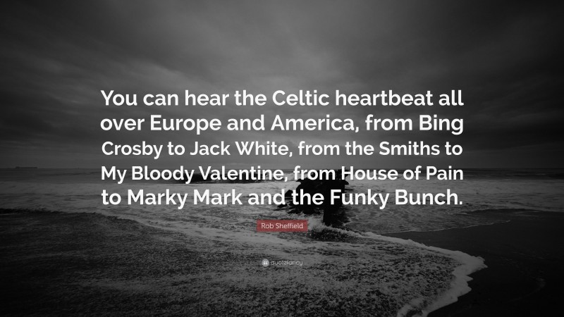 Rob Sheffield Quote: “You can hear the Celtic heartbeat all over Europe and America, from Bing Crosby to Jack White, from the Smiths to My Bloody Valentine, from House of Pain to Marky Mark and the Funky Bunch.”