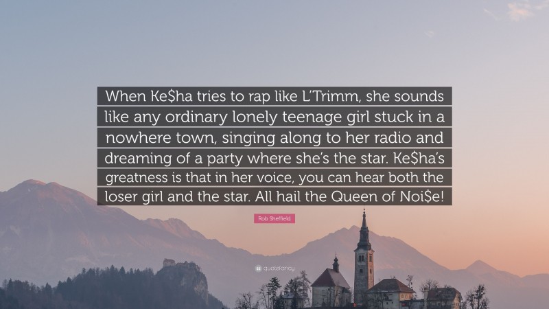Rob Sheffield Quote: “When Ke$ha tries to rap like L’Trimm, she sounds like any ordinary lonely teenage girl stuck in a nowhere town, singing along to her radio and dreaming of a party where she’s the star. Ke$ha’s greatness is that in her voice, you can hear both the loser girl and the star. All hail the Queen of Noi$e!”