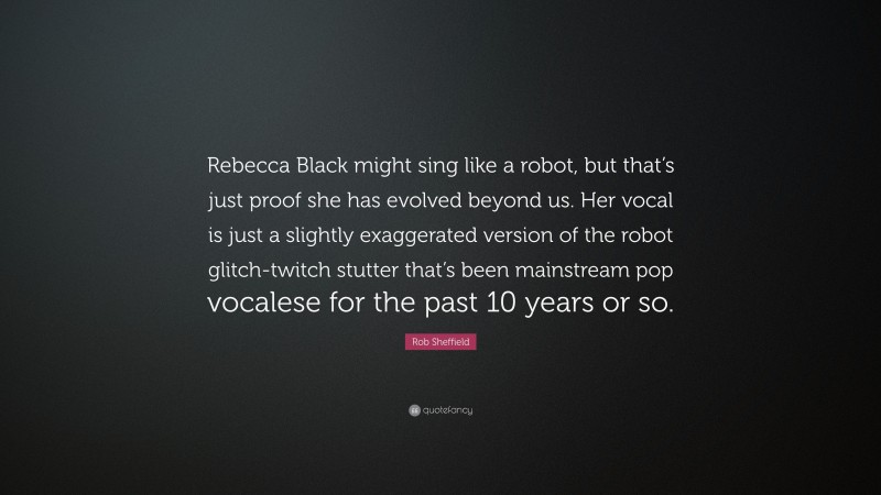Rob Sheffield Quote: “Rebecca Black might sing like a robot, but that’s just proof she has evolved beyond us. Her vocal is just a slightly exaggerated version of the robot glitch-twitch stutter that’s been mainstream pop vocalese for the past 10 years or so.”