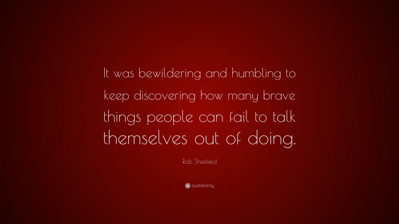 Rob Sheffield Quote: “It was bewildering and humbling to keep discovering how many brave things people can fail to talk themselves out of doing.”