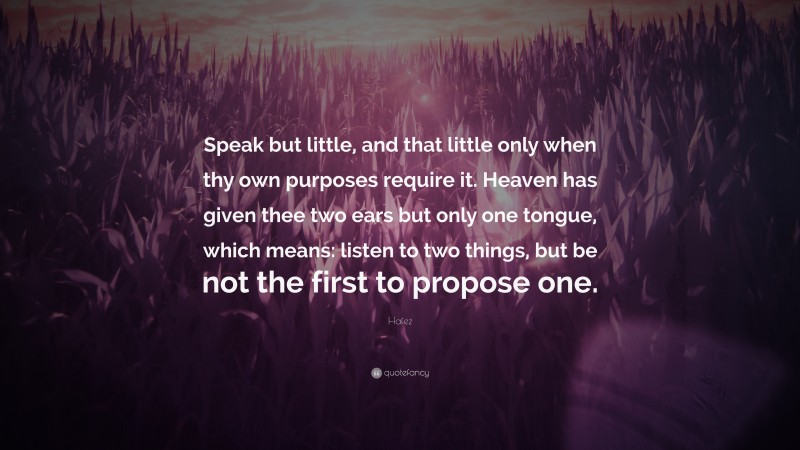 Hafez Quote: “Speak but little, and that little only when thy own purposes require it. Heaven has given thee two ears but only one tongue, which means: listen to two things, but be not the first to propose one.”