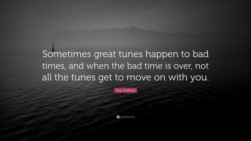 Rob Sheffield Quote: “Sometimes great tunes happen to bad times, and when the bad time is over, not all the tunes get to move on with you.”