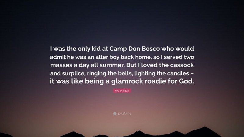 Rob Sheffield Quote: “I was the only kid at Camp Don Bosco who would admit he was an alter boy back home, so I served two masses a day all summer. But I loved the cassock and surplice, ringing the bells, lighting the candles – it was like being a glamrock roadie for God.”