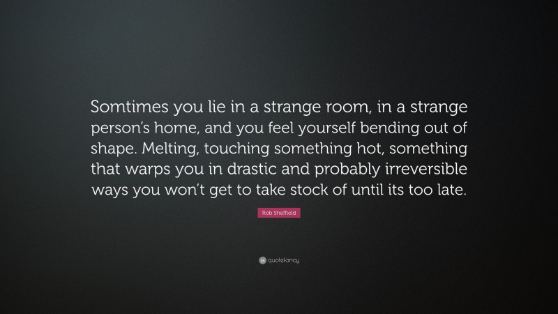 Rob Sheffield Quote: “Somtimes you lie in a strange room, in a strange person’s home, and you feel yourself bending out of shape. Melting, touching something hot, something that warps you in drastic and probably irreversible ways you won’t get to take stock of until its too late.”