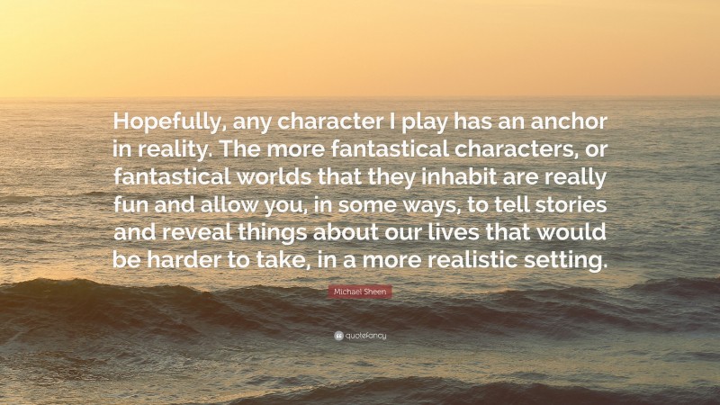 Michael Sheen Quote: “Hopefully, any character I play has an anchor in reality. The more fantastical characters, or fantastical worlds that they inhabit are really fun and allow you, in some ways, to tell stories and reveal things about our lives that would be harder to take, in a more realistic setting.”