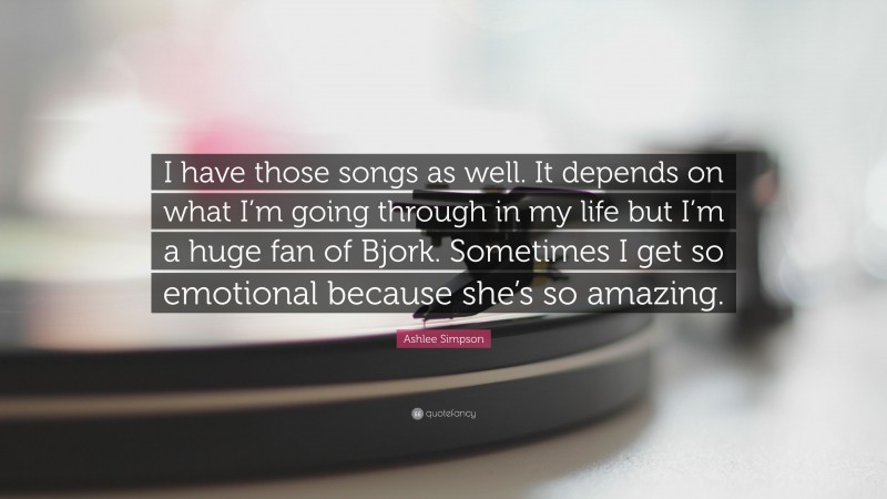 Ashlee Simpson Quote: “I have those songs as well. It depends on what I’m going through in my life but I’m a huge fan of Bjork. Sometimes I get so emotional because she’s so amazing.”