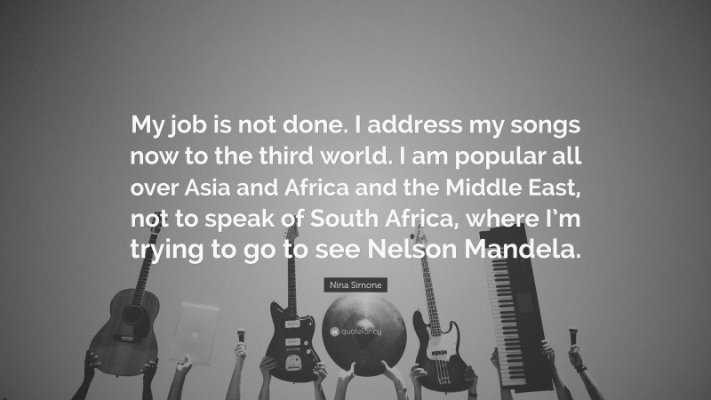 Nina Simone Quote: “My job is not done. I address my songs now to the third world. I am popular all over Asia and Africa and the Middle East, not to speak of South Africa, where I’m trying to go to see Nelson Mandela.”