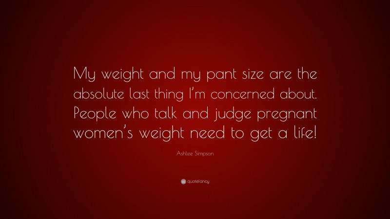 Ashlee Simpson Quote: “My weight and my pant size are the absolute last thing I’m concerned about. People who talk and judge pregnant women’s weight need to get a life!”