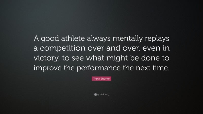 Frank Shorter Quote: “A good athlete always mentally replays a competition over and over, even in victory, to see what might be done to improve the performance the next time.”