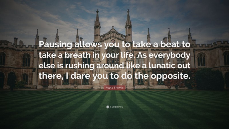 Maria Shriver Quote: “Pausing allows you to take a beat to take a breath in your life. As everybody else is rushing around like a lunatic out there, I dare you to do the opposite.”