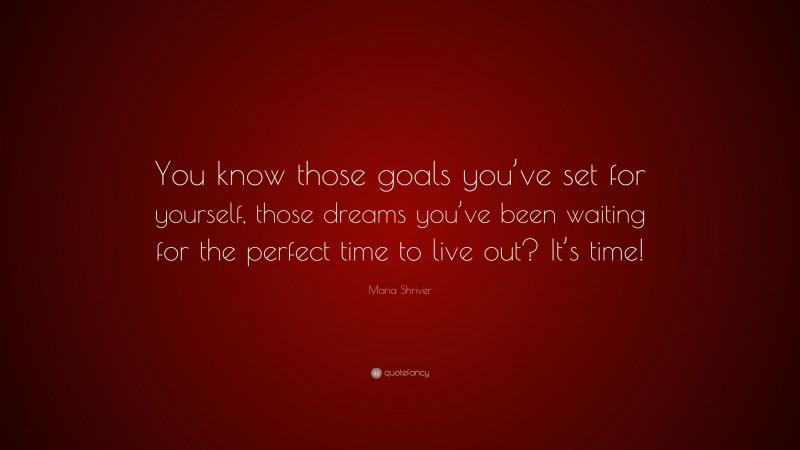 Maria Shriver Quote: “You know those goals you’ve set for yourself, those dreams you’ve been waiting for the perfect time to live out? It’s time!”